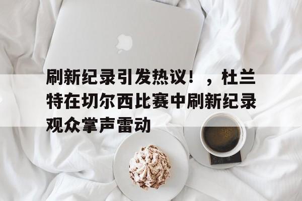 刷新纪录引发热议！，杜兰特在切尔西比赛中刷新纪录观众掌声雷动的简单介绍-九游娱乐