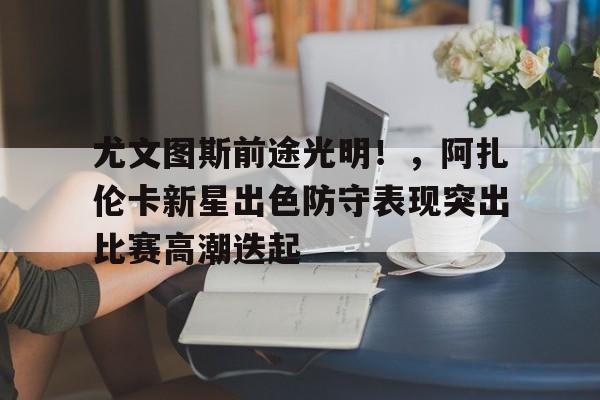 尤文图斯前途光明！，阿扎伦卡新星出色防守表现突出比赛高潮迭起的简单介绍-九游娱乐