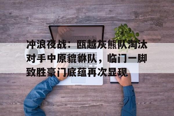 关于冲浪夜战：瓯越灰熊队淘汰对手中原貔貅队，临门一脚致胜豪门底蕴再次显现的信息-九游娱乐