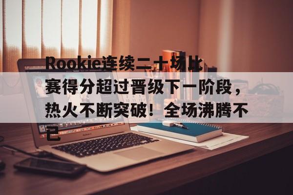 Rookie连续二十场比赛得分超过晋级下一阶段，热火不断突破！全场沸腾不已的简单介绍-九游app下载