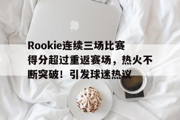 Rookie连续三场比赛得分超过重返赛场，热火不断突破！引发球迷热议的简单介绍-九游娱乐