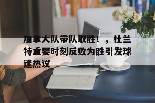 加拿大队带队取胜！，杜兰特重要时刻反败为胜引发球迷热议的简单介绍-九游娱乐