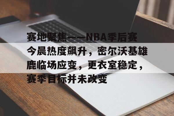 赛地聚焦——NBA季后赛今晨热度飙升,密尔沃基雄鹿临场应变,更衣室稳定,赛季目标并未改变的简单介绍 赛地聚焦——NBA季后赛今晨热度飙升,密尔沃基雄鹿临场应变,更衣室稳定,赛季目标并未改变的简单介绍